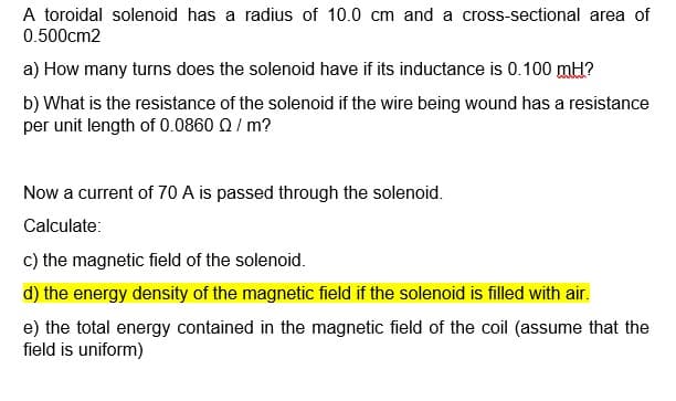 A toroidal solenoid has a radius of 10.0 cm and a cross-sectional area of
0.500cm2
a) How many turns does the solenoid have if its inductance is 0.100 mH?
b) What is the resistance of the solenoid if the wire being wound has a resistance
per unit length of 0.0860 Q / m?
Now a current of 70 A is passed through the solenoid.
Calculate:
c) the magnetic field of the solenoid.
d) the energy density of the magnetic field if the solenoid is filled with air.
e) the total energy contained in the magnetic field of the coil (assume that the
field is uniform)
