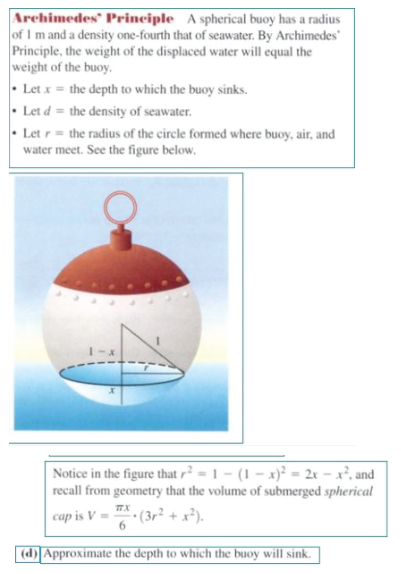 Archimedes® Principle A spherical buoy has a radius
of I m and a density one-fourth that of seawater. By Archimedes
Principle, the weight of the displaced water will equal the
weight of the buoy.
• Let x = the depth to which the buoy sinks.
• Let d = the density of seawater.
• Let r= the radius of the circle formed where buoy, air, and
water meet. See the figure below.
Notice in the figure that r² = 1 – (1 – x)² = 2x – x², and
recall from geometry that the volume of submerged spherical
TX
cap is V =
6.
* (3r² + x²).
(d)Approximate the depth to which the buoy will sink.
