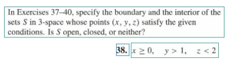 In Exercises 37-40, specify the boundary and the interior of the
sets S in 3-space whose points (x, y, z) satisfy the given
conditions. Is S open, closed, or neither?
38. x 2 0, y > 1, z < 2
