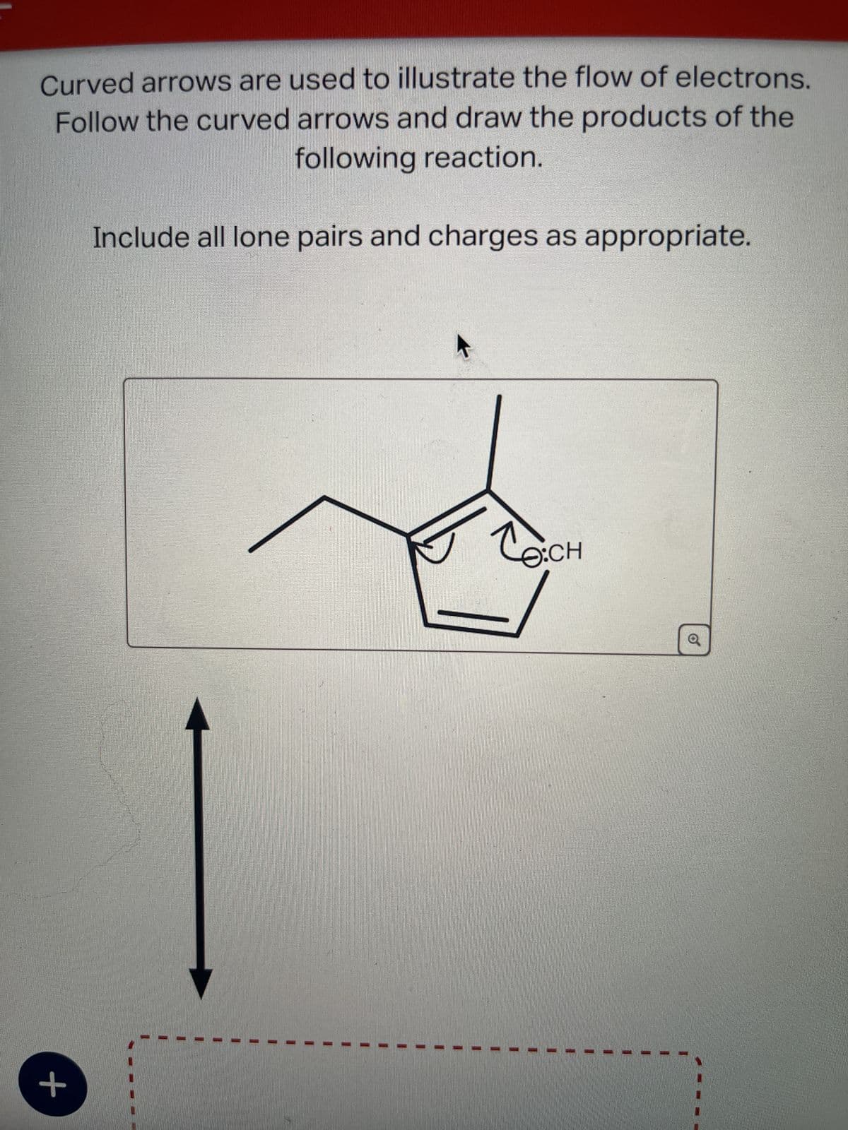 +
Curved arrows are used to illustrate the flow of electrons.
Follow the curved arrows and draw the products of the
following reaction.
Include all lone pairs and charges as appropriate.
O:CH