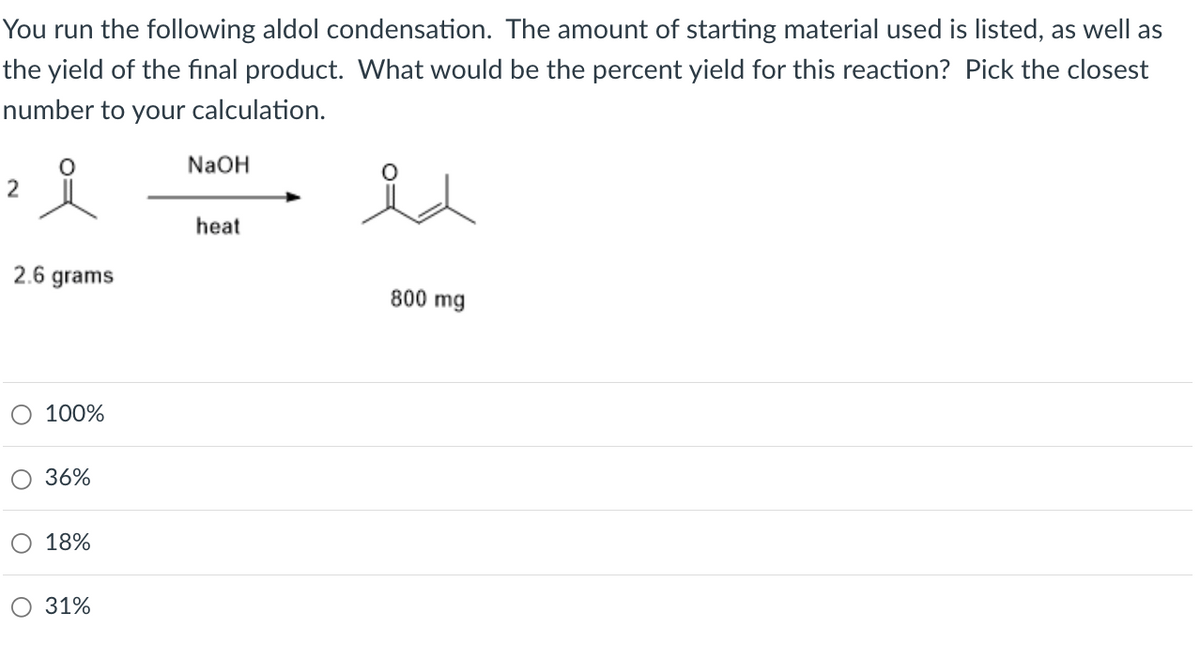 You run the following aldol condensation. The amount of starting material used is listed, as well as
the yield of the final product. What would be the percent yield for this reaction? Pick the closest
number to your calculation.
NaOH
2
heat
2.6 grams
800 mg
O 100%
36%
18%
O 31%
