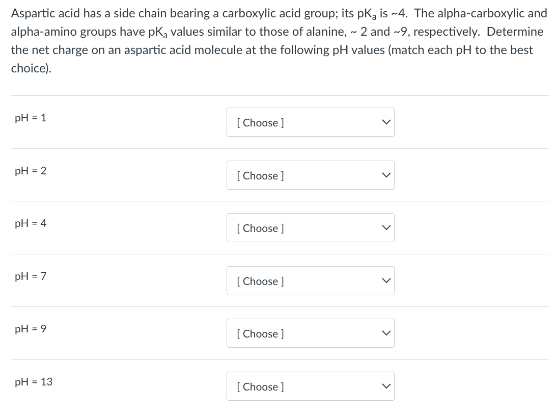 Aspartic acid has a side chain bearing a carboxylic acid group; its pK, is ~4. The alpha-carboxylic and
alpha-amino groups have pk, values similar to those of alanine, - 2 and ~9, respectively. Determine
the net charge on an aspartic acid molecule at the following pH values (match each pH to the best
choice).
pH = 1
[ Choose ]
pH = 2
[ Choose ]
pH = 4
[ Choose ]
pH = 7
[ Choose ]
pH = 9
[ Choose ]
pH = 13
[ Choose ]
>
>
>
