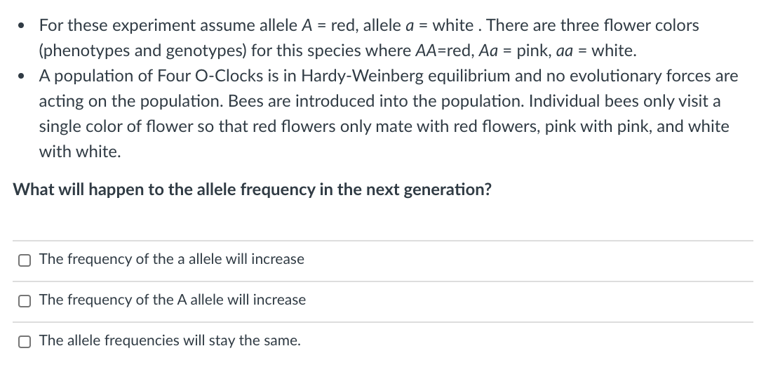 For these experiment assume allele A = red, allele a = white . There are three flower colors
(phenotypes and genotypes) for this species where AA=red, Aa = pink, aa = white.
• A population of Four O-Clocks is in Hardy-Weinberg equilibrium and no evolutionary forces are
acting on the population. Bees are introduced into the population. Individual bees only visit a
single color of flower so that red flowers only mate with red flowers, pink with pink, and white
with white.
What will happen to the allele frequency in the next generation?
O The frequency of the a allele will increase
O The frequency of the A allele will increase
O The allele frequencies will stay the same.
