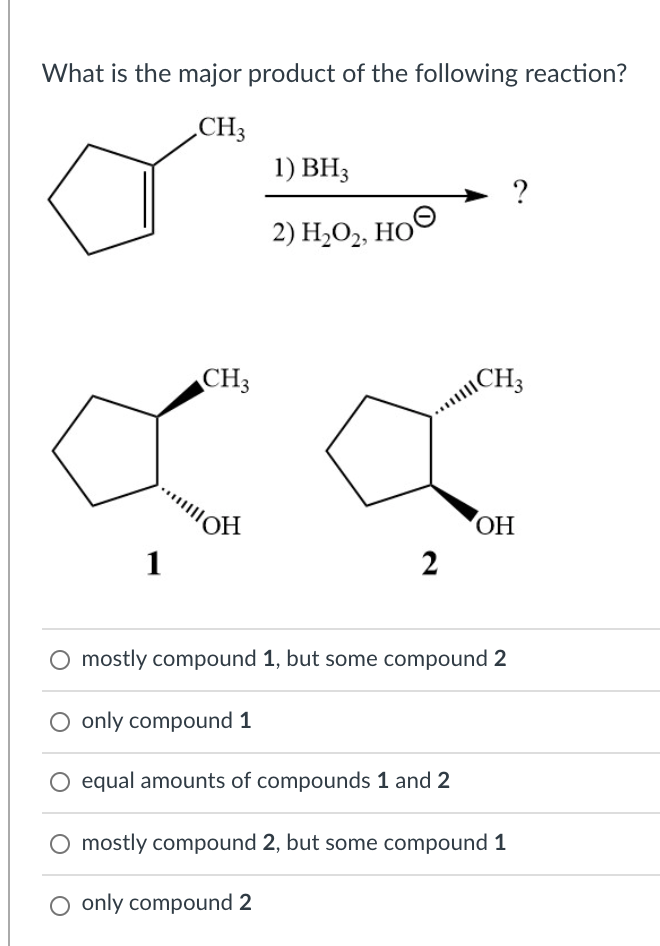 What is the major product of the following reaction?
CH3
1) BH3
?
2) H,O, HO©
CH3
CH3
"OH
1
2
O mostly compound 1, but some compound 2
O only compound 1
O equal amounts of compounds 1 and 2
mostly compound 2, but some compound 1
O only compound 2
