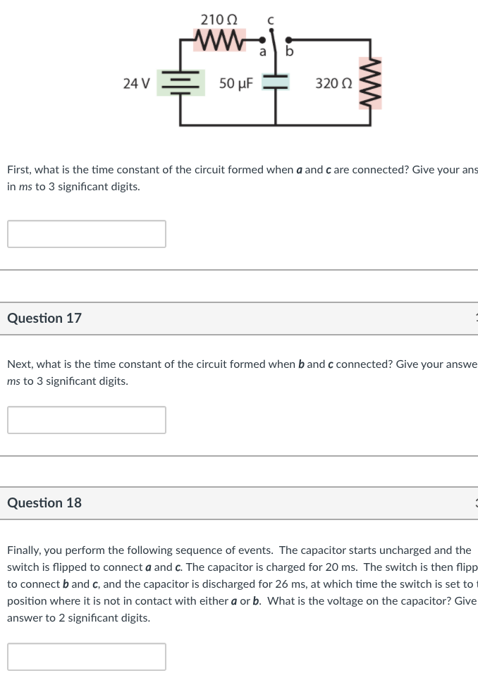 210 0
a
24 V
50 μ
320 0
First, what is the time constant of the circuit formed when a and c are connected? Give your ans
in ms to 3 significant digits.
Question 17
Next, what is the time constant of the circuit formed when b and c connected? Give your answe
ms to 3 significant digits.
Question 18
Finally, you perform the following sequence of events. The capacitor starts uncharged and the
switch is flipped to connect a and c. The capacitor is charged for 20 ms. The switch is then flipp
to connect b and c, and the capacitor is discharged for 26 ms, at which time the switch is set to
position where it is not in contact with either a or b. What is the voltage on the capacitor? Give
answer to 2 significant digits.
