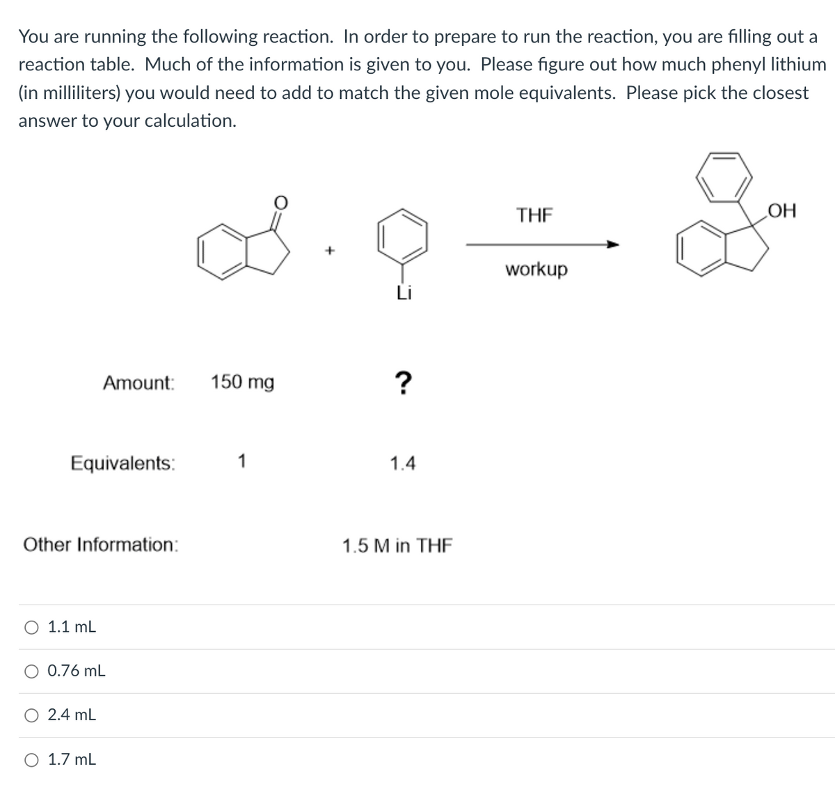 You are running the following reaction. In order to prepare to run the reaction, you are filling out a
reaction table. Much of the information is given to you. Please figure out how much phenyl lithium
(in milliliters) you would need to add to match the given mole equivalents. Please pick the closest
answer to your calculation.
THE
HO
workup
Amount:
150 mg
?
Equivalents:
1
1.4
Other Information:
1.5 M in THF
1.1 mL
O 0.76 mL
2.4 mL
1.7 mL
