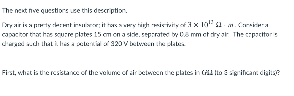 The next five questions use this description.
Dry air is a pretty decent insulator; it has a very high resistivity of 3 × 10³ Q · m . Consider a
capacitor that has square plates 15 cm on a side, separated by 0.8 mm of dry air. The capacitor is
charged such that it has a potential of 320 V between the plates.
First, what is the resistance of the volume of air between the plates in G2 (to 3 significant digits)?
