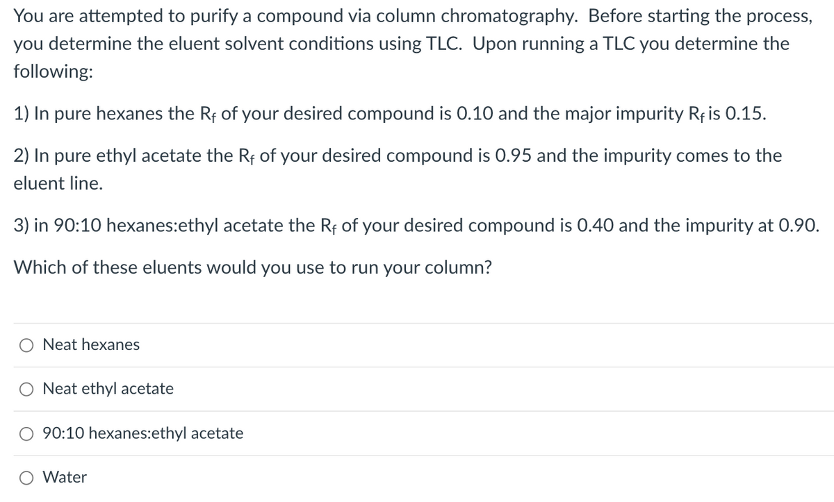 You are attempted to purify a compound via column chromatography. Before starting the process,
you determine the eluent solvent conditions using TLC. Upon running a TLC you determine the
following:
1) In pure hexanes the Rf of your desired compound is 0.10 and the major impurity Rf is 0.15.
2) In
pure ethyl acetate the Rf of your desired compound is 0.95 and the impurity comes to the
eluent line.
3) in 90:10 hexanes:ethyl acetate the Rf of your desired compound is 0.40 and the impurity at 0.90.
Which of these eluents would you use to run your column?
Neat hexanes
Neat ethyl acetate
90:10 hexanes:ethyl acetate
O Water
