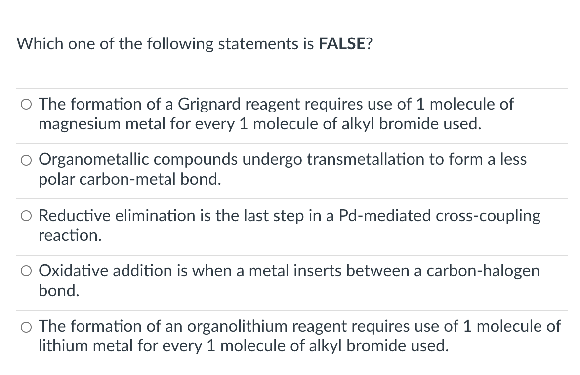 Which one of the following statements is FALSE?
O The formation of a Grignard reagent requires use of 1 molecule of
magnesium metal for every 1 molecule of alkyl bromide used.
Organometallic compounds undergo transmetallation to form a less
polar carbon-metal bond.
O Reductive elimination is the last step in a Pd-mediated cross-coupling
reaction.
Oxidative addition is when a metal inserts between a carbon-halogen
bond.
The formation of an organolithium reagent requires use of 1 molecule of
lithium metal for every 1 molecule of alkyl bromide used.
