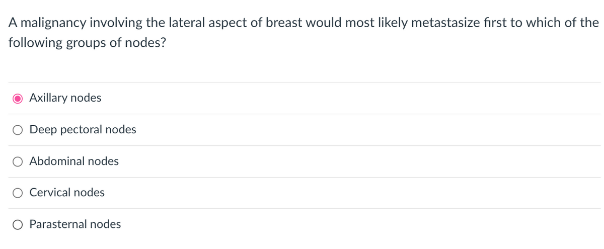 A malignancy involving the lateral aspect of breast would most likely metastasize first to which of the
following groups of nodes?
● Axillary nodes
Deep pectoral nodes
O Abdominal nodes
Cervical nodes
Parasternal nodes