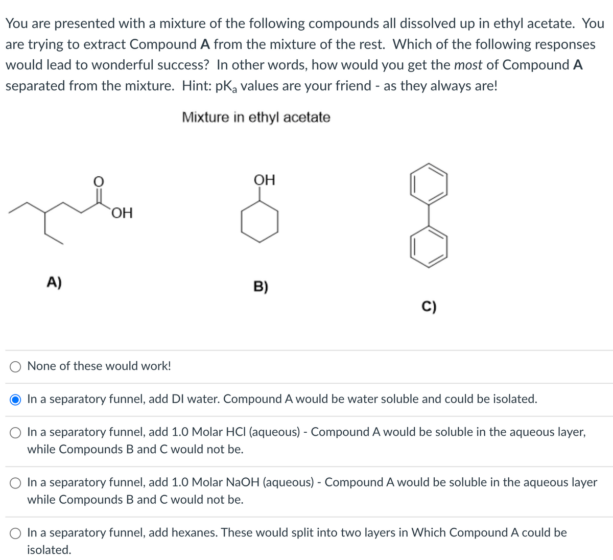 You are presented with a mixture of the following compounds all dissolved up in ethyl acetate. You
are trying to extract Compound A from the mixture of the rest. Which of the following responses
would lead to wonderful success? In other words, how would you get the most of Compound A
separated from the mixture. Hint: pKą values are your friend - as they always are!
Mixture in ethyl acetate
OH
A)
B)
C)
None of these would work!
In a separatory funnel, add DI water. Compound A would be water soluble and could be isolated.
O In a separatory funnel, add 1.0 Molar HCI (aqueous) - Compound A would be soluble in the aqueous layer,
while Compounds B and C would not be.
In a separatory funnel, add 1.0 Molar NaOH (aqueous) - Compound A would be soluble in the aqueous layer
while Compounds B and
would not be.
O In a separatory funnel, add hexanes. These would split into two layers in Which Compound A could be
isolated.
