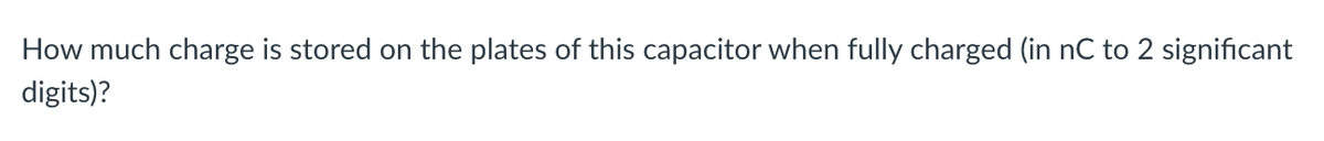 How much charge is stored on the plates of this capacitor when fully charged (in nC to 2 significant
digits)?
