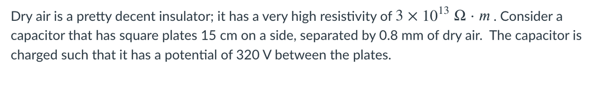 13
Dry air is a pretty decent insulator; it has a very high resistivity of 3 × 10º Q · m. Consider a
capacitor that has square plates 15 cm on a side, separated by 0.8 mm of dry air. The capacitor is
charged such that it has a potential of 320 V between the plates.
