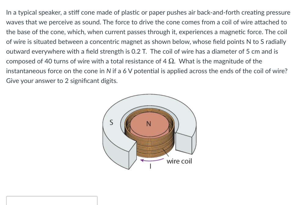 In a typical speaker, a stiff cone made of plastic or paper pushes air back-and-forth creating pressure
waves that we perceive as sound. The force to drive the cone comes from a coil of wire attached to
the base of the cone, which, when current passes through it, experiences a magnetic force. The coil
of wire is situated between a concentric magnet as shown below, whose field points N to S radially
outward everywhere with a field strength is 0.2 T. The coil of wire has a diameter of 5 cm and is
composed of 40 turns of wire with a total resistance of 4 2. What is the magnitude of the
instantaneous force on the cone in N if a 6 V potential is applied across the ends of the coil of wire?
Give your answer to 2 significant digits.
wire coil
