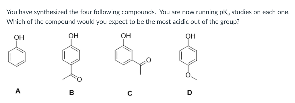 You have synthesized the four following compounds. You are now running pka studies on each one.
Which of the compound would you expect to be the most acidic out of the group?
OH
OH
ОН
A
D
