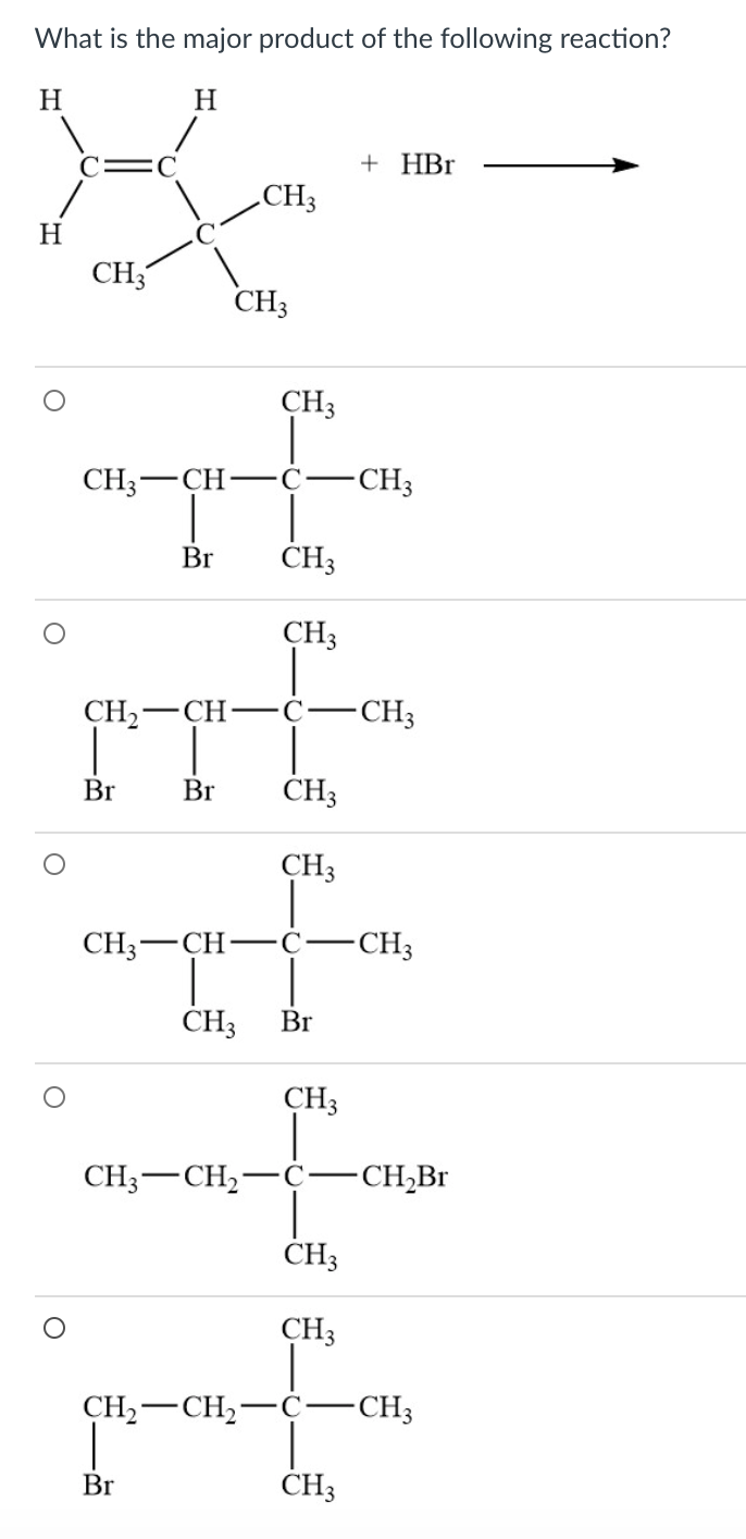 What is the major product of the following reaction?
H
H
+ HBr
CH3
H
CH;
CH3
CH3
CH3-CH
-CH3
Br
CH3
CH3
CH2
—СH—
C
-CH3
Br
Br
CH3
CH3
CH3-CH-c-CH3
CH3
Br
CH3
CH3-CH2-
C
-CH;Br
ČH3
CH3
CH,-CH,-C–CH3
Br
CH3
