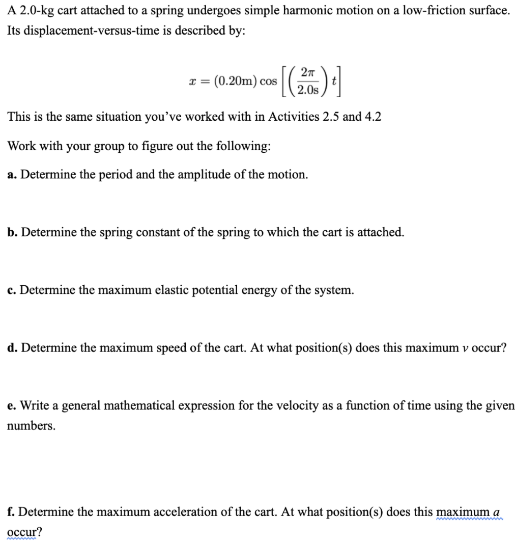 A 2.0-kg cart attached to a spring undergoes simple harmonic motion on a low-friction surface.
Its displacement-versus-time is described by:
: (0.20m) cos
2.0s
This is the same situation you’ve worked with in Activities 2.5 and 4.2
Work with your group to figure out the following:
a. Determine the period and the amplitude of the motion.
b. Determine the spring constant of the spring to which the cart is attached.
c. Determine the maximum elastic potential energy of the system.
d. Determine the maximum speed of the cart. At what position(s) does this maximum v occur?
e. Write a general mathematical expression for the velocity as a function of time using the given
numbers.
f. Determine the maximum acceleration of the cart. At what position(s) does this maximum a
осcur?
www ww
