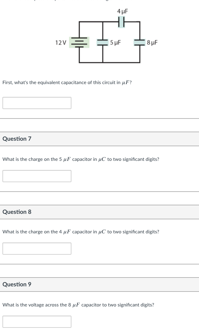 4 µF
12V
5 µF
8 µF
First, what's the equivalent capacitance of this circuit in µF?
Question 7
What is the charge on the 5 µF capacitor in µC to two significant digits?
Question 8
What is the charge on the 4 µF capacitor in µC to two significant digits?
Question 9
What is the voltage across the 8 µF capacitor to two significant digits?
