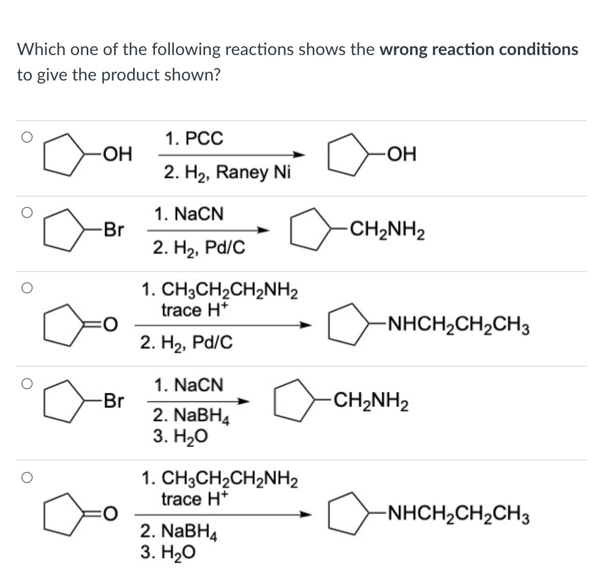 Which one of the following reactions shows the wrong reaction conditions
to give the product shown?
1. PCC
HO-
2. H2, Raney Ni
-HO-
1. NaCN
Br
CH2NH2
2. H2, Pd/C
1. CH3CH2CH2NH2
trace H*
-NHCH,CH2CH3
2. H2, Pd/C
1. NaCN
-Br
CH2NH2
2. NaBH4
3. Н2о
1. CH3CH2CH2NH2
trace H*
-NHCH2CH2CH3
2. NABH4
3. Нао
