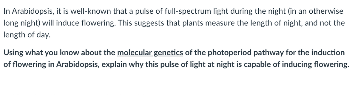 In Arabidopsis, it is well-known that a pulse of full-spectrum light during the night (in an otherwise
long night) will induce flowering. This suggests that plants measure the length of night, and not the
length of day.
Using what you know about the molecular genetics of the photoperiod pathway for the induction
of flowering in Arabidopsis, explain why this pulse of light at night is capable of inducing flowering.