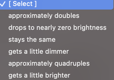 [ Select ]
approximately doubles
drops to nearly zero brightness
stays the same
gets a little dimmer
approximately quadruples
gets a little brighter
