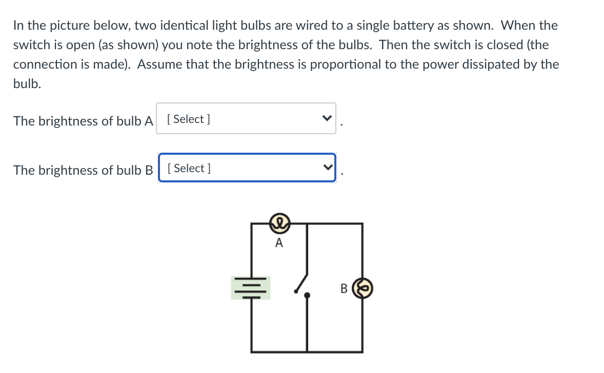 In the picture below, two identical light bulbs are wired to a single battery as shown. When the
switch is open (as shown) you note the brightness of the bulbs. Then the switch is closed (the
connection is made). Assume that the brightness is proportional to the power dissipated by the
bulb.
The brightness of bulb A [ Select ]
The brightness of bulb B [Select ]
A
