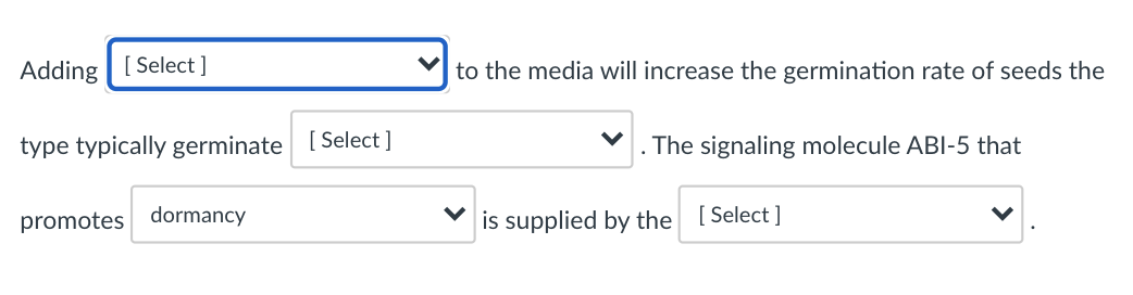 Adding | [ Select ]
to the media will increase the germination rate of seeds the
type typically germinate [ Select ]
The signaling molecule ABI-5 that
promotes dormancy
is supplied by the [Select ]
