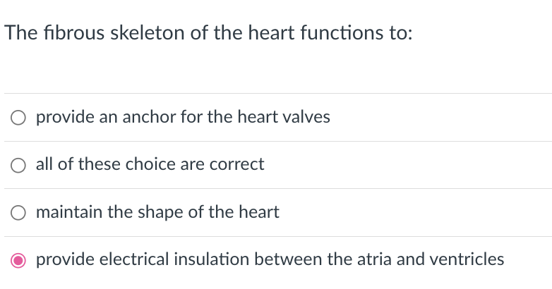 The fibrous skeleton of the heart functions to:
O provide an anchor for the heart valves
all of these choice are correct
maintain the shape of the heart
O provide electrical insulation between the atria and ventricles