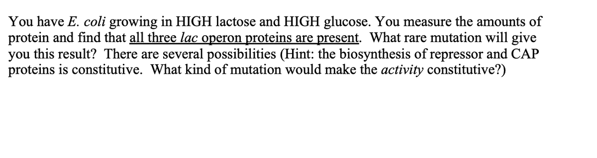 ### E. coli Lactose and Glucose Metabolism Study

You have *E. coli* growing in HIGH lactose and HIGH glucose. You measure the amounts of protein and find that **all three lac operon proteins are present**. What rare mutation will give you this result? There are several possibilities (Hint: the biosynthesis of repressor and CAP proteins is constitutive). What kind of mutation would make the activity constitutive?