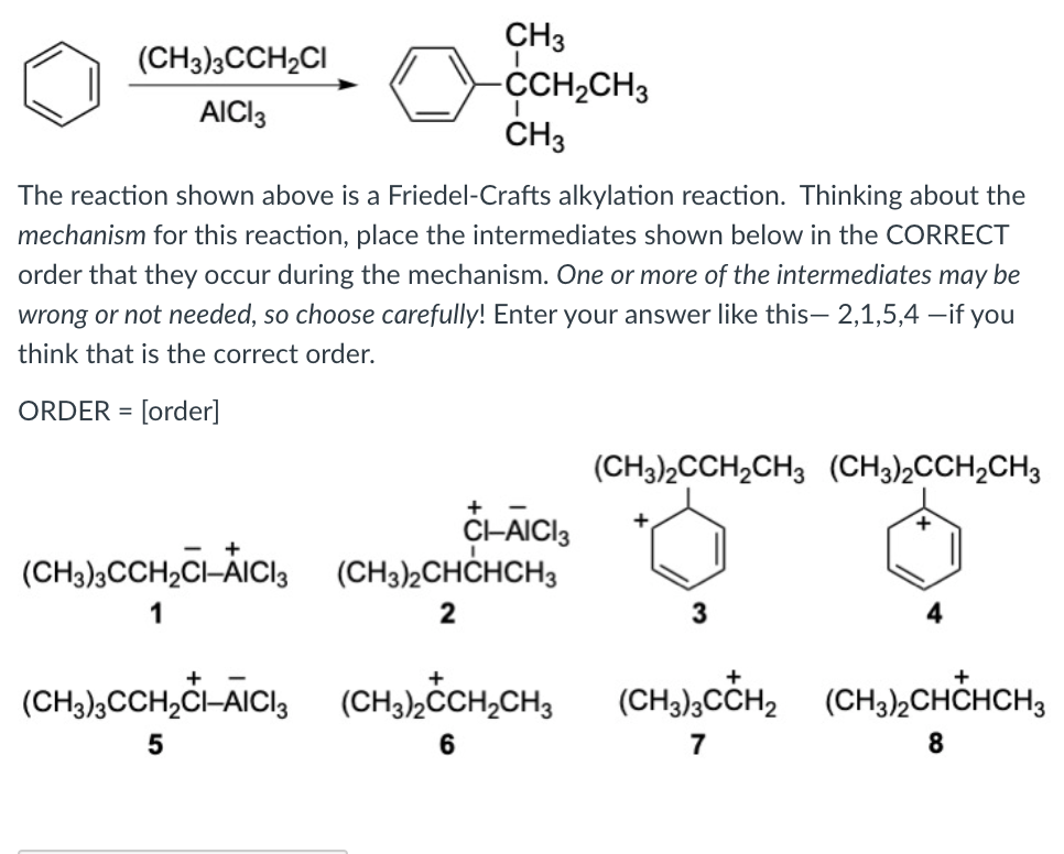 CH3
CH2CH3
ČH3
(CH3)3CCH2CI
AICI3
The reaction shown above is a Friedel-Crafts alkylation reaction. Thinking about the
mechanism for this reaction, place the intermediates shown below in the CORRECT
order that they occur during the mechanism. One or more of the intermediates may be
wrong or not needed, so choose carefully! Enter your answer like this- 2,1,5,4 –if you
think that is the correct order.
ORDER =
(CH3)2CCH2CH3 (CH3)2CCH2CH3
+
C-AICI3
(CH3)½CHCHCH3
+
(CH3),CCH2CI-ÀICI3
1
(CH,),CCH,Ġ-ÃICl, (CH,hČCH,CH, (CH),cCH, (CH,),CHCHCH,
+
+
(CH3)½ČCH2CH3
(CHa),CCH2 (CH3½CHCHCH3
7
8.
