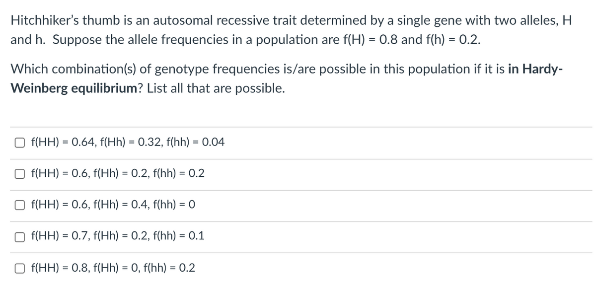 Hitchhiker's thumb is an autosomal recessive trait determined by a single gene with two alleles, H
and h. Suppose the allele frequencies in a population are f(H) = 0.8 and f(h) = 0.2.
Which combination(s) of genotype frequencies is/are possible in this population if it is in Hardy-
Weinberg equilibrium? List all that are possible.
O f(HH) = 0.64, f(Hh) = 0.32, f(hh) = 0.04
O f(HH) = 0.6, f(Hh) = 0.2, f(hh) = 0.2
%3D
f(HH) = 0.6, f(Hh) = 0.4, f(hh) = 0
%3D
f(HH) = 0.7, f(Hh) = 0.2, f(hh) = 0.1
O f(HH) = 0.8, f(Hh) = 0, f(hh) = 0.2
