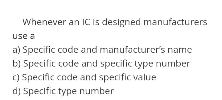 Whenever an IC is designed manufacturers
use a
a) Specific code and manufacturer's name
b) Specific code and specific type number
c) Specific code and specific value
d) Specific type number
