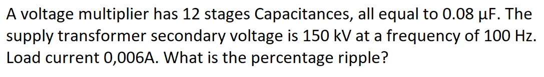 A voltage multiplier has 12 stages Capacitances, all equal to 0.08 µF. The
supply transformer secondary voltage is 150 kV at a frequency of 100 Hz.
Load current 0,006A. What is the percentage ripple?
