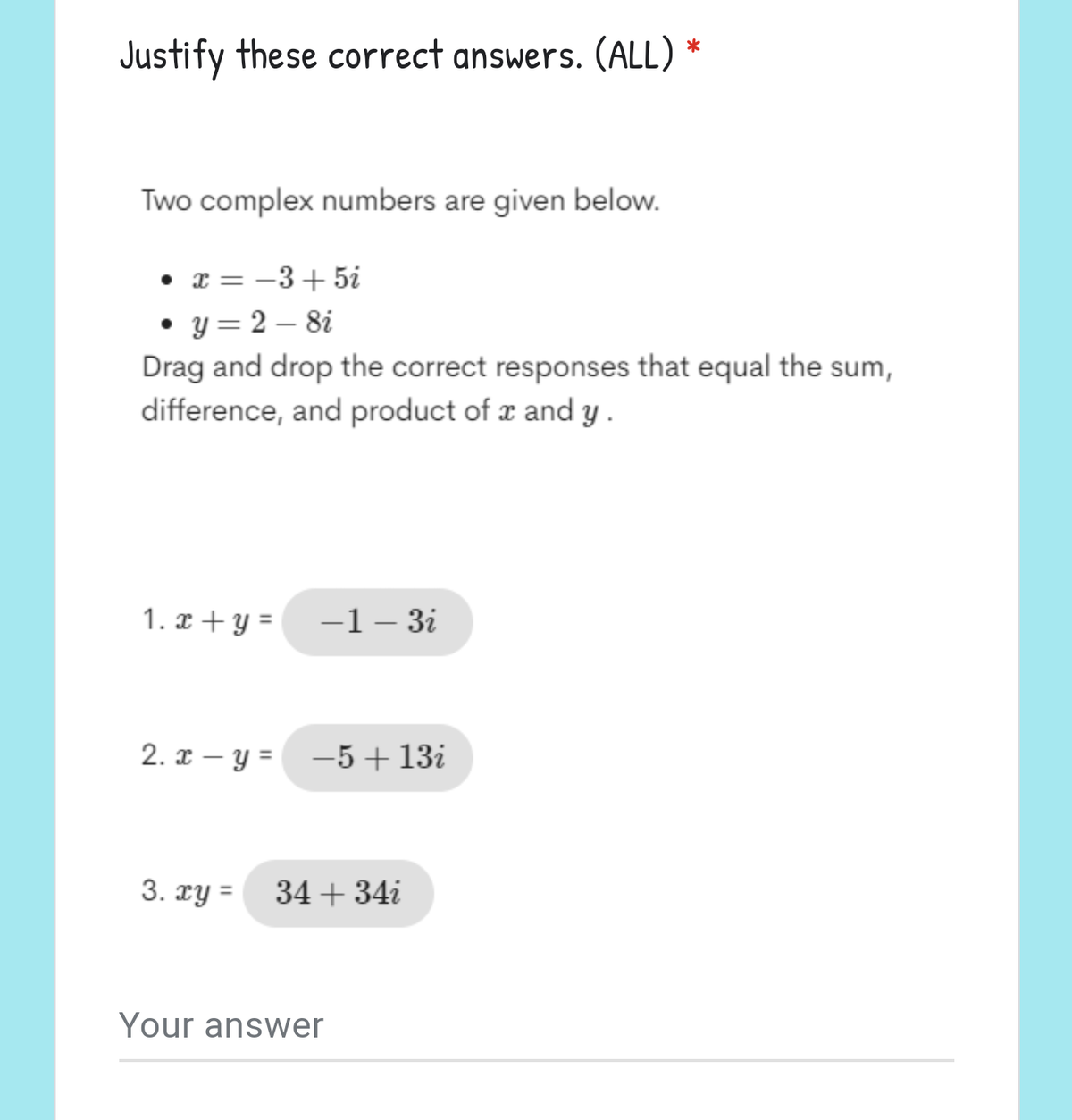 Justify these correct answers. (ALL) *
Two complex numbers are given below.
• x = -3+5i
• y = 2 – 8i
Drag and drop the correct responses that equal the sum,
difference, and product of r and y .
1. x+ y =
-1– 3i
2. x – y = -5+13i
3. xy =
34 + 34i
Your answer
