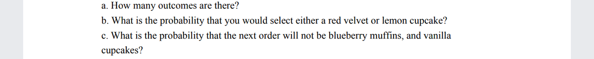 a. How many outcomes are there?
b. What is the probability that you would select either a red velvet or lemon cupcake?
c. What is the probability that the next order will not be blueberry muffins, and vanilla
cupcakes?
