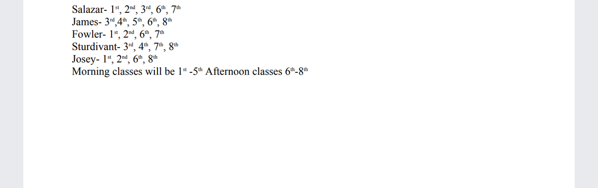 Salazar- 1*, 2nd, 3rd, 6th, 7th
James- 3rd 4t, 5th, 6th, 8th
Fowler- 1*, 2nd 6th. 7th
Sturdivant- 3rd 4th 7th 8th
Josey- 1*, 2nd, 6th, 8th
Morning classes will be 1st -5th Afternoon classes 6th-8th
