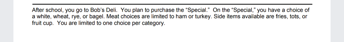 After school, you go to Bob's Deli. You plan to purchase the “Special." On the "Special," you have a choice of
a white, wheat, rye, or bagel. Meat choices are limited to ham or turkey. Side items available are fries, tots, or
fruit cup. You are limited to one choice per category.
