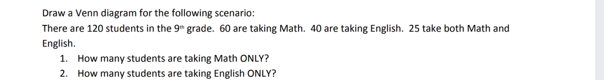 Draw a Venn diagram for the following scenario:
There are 120 students in the 9th grade. 60 are taking Math. 40 are taking English. 25 take both Math and
English.
1. How many students are taking Math ONLY?
2. How many students are taking English ONLY?
