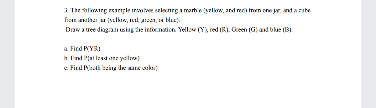 **Tree Diagram Example: Probability of Colors**

**3. Example:**

This activity involves selecting a marble (yellow, red) from one jar, and a cube from another jar (yellow, red, green, or blue). Use this information to draw a tree diagram. The colors are abbreviated as follows: Yellow (Y), Red (R), Green (G), and Blue (B).

**Tasks:**

a. Calculate the probability of selecting a yellow marble and a red cube, denoted as P(YR).

b. Calculate the probability of selecting at least one yellow object, denoted as P(at least one yellow).

c. Calculate the probability of both objects being the same color, denoted as P(both being the same color).

**Diagram Explanation:**

A tree diagram will have two primary branches for the first selection (marble), each representing the possible choices: yellow (Y) and red (R). Each of these branches will further split into four branches for the second selection (cube), representing yellow (Y), red (R), green (G), and blue (B) outcomes. This setup visually displays all possible combinations of outcomes.