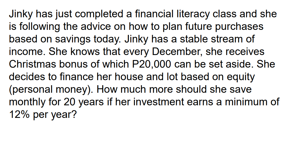 Jinky has just completed a financial literacy class and she
is following the advice on how to plan future purchases
based on savings today. Jinky has a stable stream of
income. She knows that every December, she receives
Christmas bonus of which P20,000 can be set aside. She
decides to finance her house and lot based on equity
(personal money). How much more should she save
monthly for 20 years if her investment earns a minimum of
12% per year?
