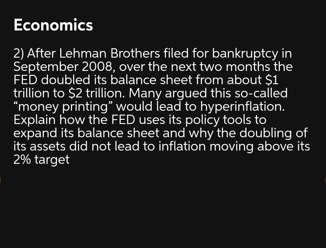 Economics
2) After Lehman Brothers filed for bankruptcy in
September 2008, over the next two months the
FED doubled its balance sheet from about $1
trillion to $2 trillion. Many argued this so-called
"money printing" would lead to hyperinflation.
Explain how the FED uses its policy tools to
expand its balance sheet and why the doubling of
its assets did not lead to inflation moving above its
2% target
