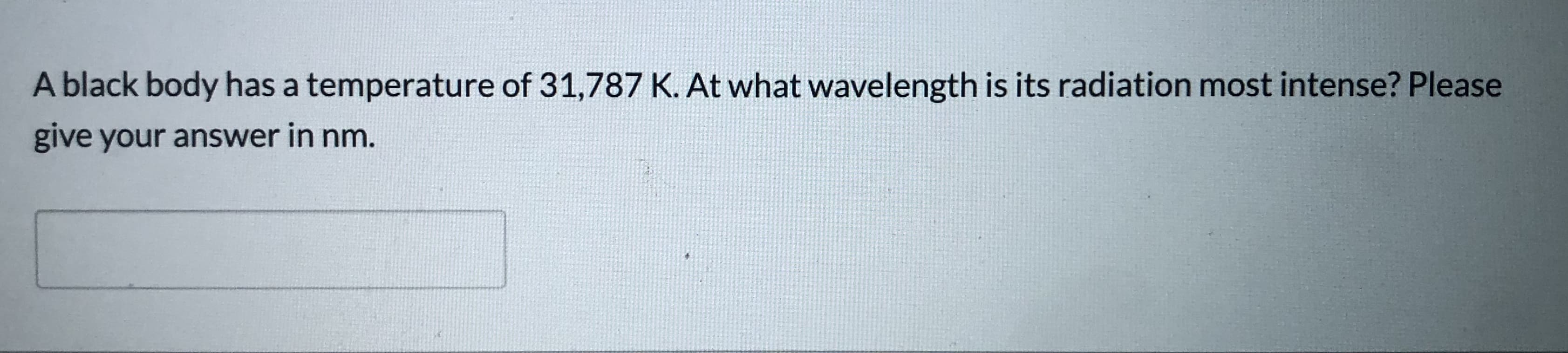 A black body has a temperature of 31,787 K. At what wavelength is its radiation most intense? Please
give your answer in nm.
