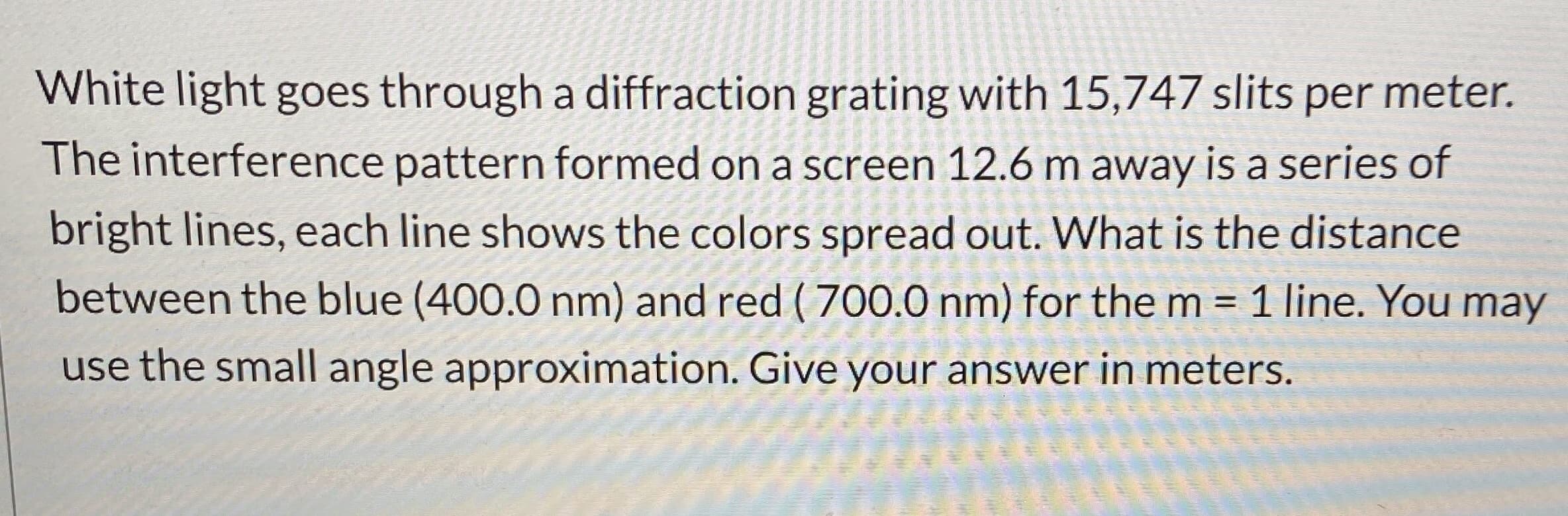 White light goes through a diffraction grating with 15,747 slits per meter.
The interference pattern formed on a screen 12.6 m away is a series of
bright lines, each line shows the colors spread out. What is the distance
between the blue (400.0 nm) and red ( 700.0 nm) for the m = 1 line. You may
%3D
use the small angle approximation. Give your answer in meters.
