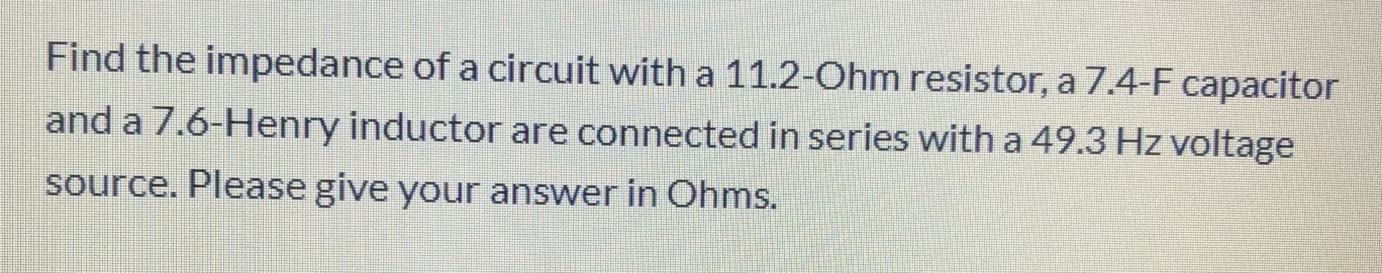 Find the impedance of a circuit with a 11.2-Ohm resistor, a 7.4-F capacitor
and a 7.6-Henry inductor are connected in series with a 49.3 Hz voltage
source. Please give your answer in Ohms.
