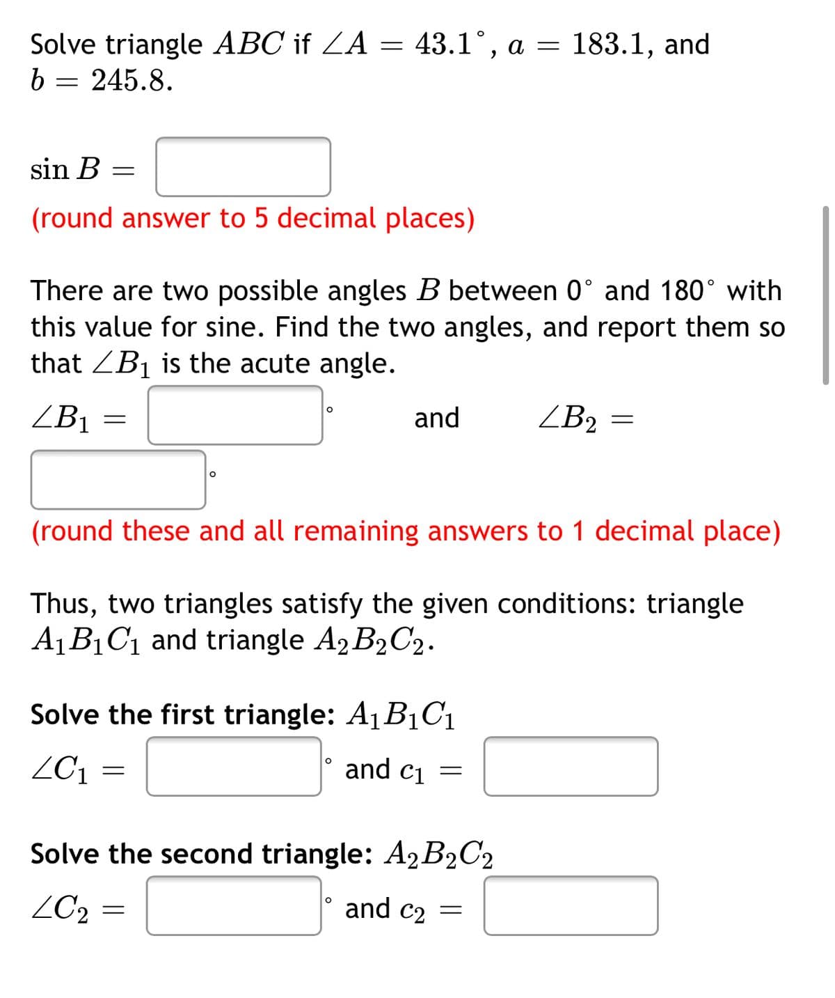 Solve triangle ABC if ZA = 43.1°, a = 183.1, and
b = 245.8.
sin B =
(round answer to 5 decimal places)
There are two possible angles B between 0° and 180° with
this value for sine. Find the two angles, and report them so
that ZB1 is the acute angle.
ZB1
and
ZB2 =
(round these and all remaining answers to 1 decimal place)
Thus, two triangles satisfy the given conditions: triangle
A1B1C1 and triangle A2 B2C2.
Solve the first triangle: A1B1C1
ZC1
and ci
Solve the second triangle: A2B2C2
ZC2 =
and c2 =
