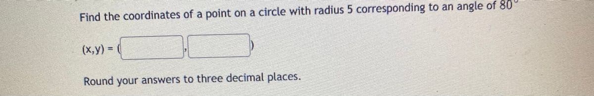 Find the coordinates of a point on a circle with radius 5 corresponding to an angle of 80
(X,y) = (
Round your answers to three decimal places.
