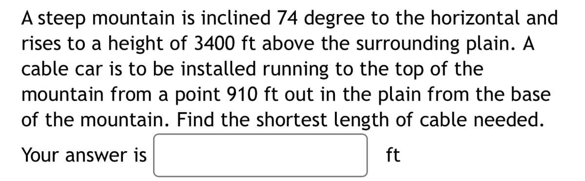 A steep mountain is inclined 74 degree to the horizontal and
rises to a height of 3400 ft above the surrounding plain. A
cable car is to be installed running to the top of the
mountain from a point 910 ft out in the plain from the base
of the mountain. Find the shortest length of cable needed.
Your answer is
ft
