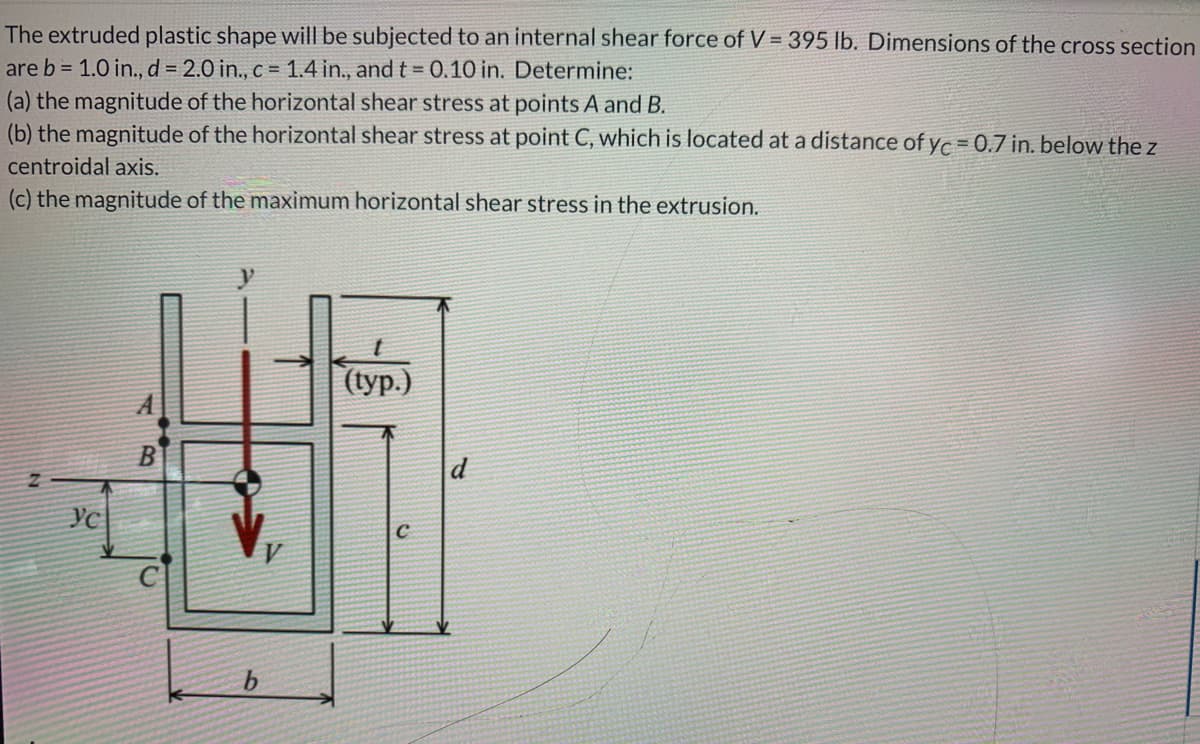 The extruded plastic shape will be subjected to an internal shear force of V = 395 lb. Dimensions of the cross section
are b = 1.0 in., d = 2.0 in., c = 1.4 in., and t = 0.10 in. Determine:
(a) the magnitude of the horizontal shear stress at points A and B.
(b) the magnitude of the horizontal shear stress at point C, which is located at a distance of yc = 0.7 in. below the z
centroidal axis.
(c) the magnitude of the maximum horizontal shear stress in the extrusion.
((ур.)
d
b.
