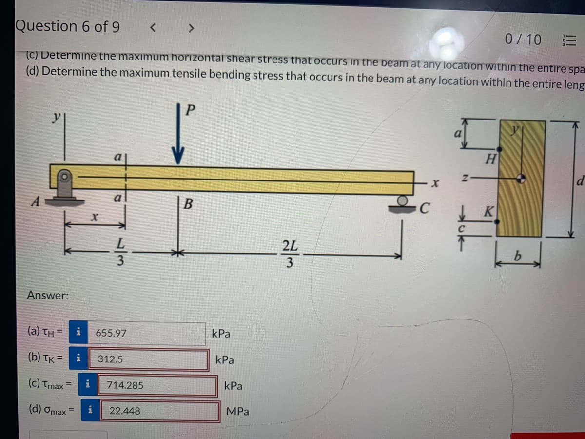 Question 6 of 9
< >
0/10
(C) Determine the maximum horizontal shear stress that oCcurs in the beam at any location within the entire spa
(d) Determine the maximum tensile bending stress that occurs in the beam at any location within the entire leng
H
to
a
2L
3
Answer:
(a) TH =
i
655.97
kPa
(b) тк -
312.5
kPa
(c) Tmax =
i
714.285
kPa
(d) Omax =
i
22.448
MPа
