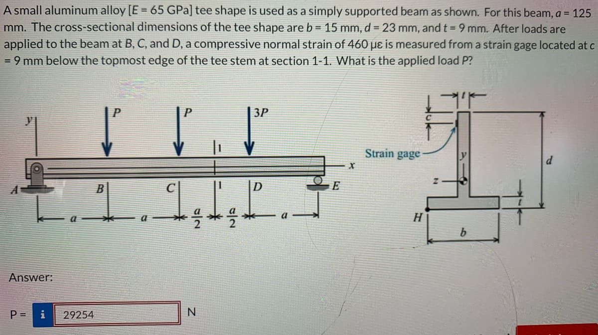 A small aluminum alloy [E = 65 GPa] tee shape is used as a simply supported beam as shown. For this beam, a = 125
mm. The cross-sectional dimensions of the tee shape are b = 15 mm, d = 23 mm, and t = 9 mm. After loads are
applied to the beam at B, C, and D, a compressive normal strain of 460 µɛ is measured from a strain gage located at c
= 9 mm below the topmost edge of the tee stem at section 1-1. What is the applied load P?
P
3P
Strain gage
D
E
H
b.
Answer:
P =
i
29254
N
